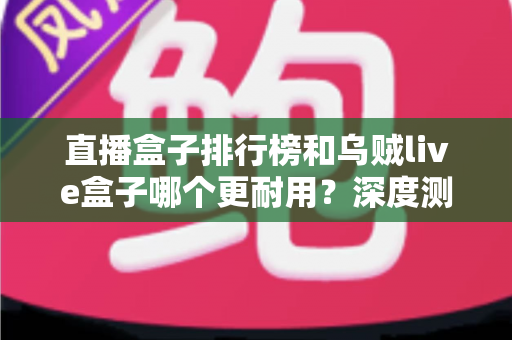 直播盒子排行榜和乌贼live盒子哪个更耐用？深度测评与选购全指南助你避坑不踩雷