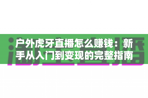 户外虎牙直播怎么赚钱:新手从入门到变现的完整指南 户外虎牙直播怎么赚钱:新手从入门到变现的完整指南