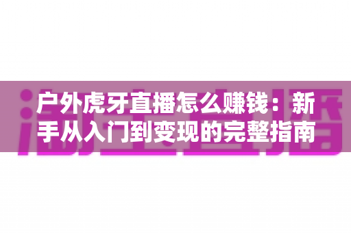 户外虎牙直播怎么赚钱:新手从入门到变现的完整指南 户外虎牙直播怎么赚钱:新手从入门到变现的完整指南