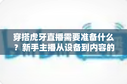 穿搭虎牙直播需要准备什么?新手主播从设备到内容的完整开播攻略 穿搭虎牙直播需要准备什么?新手主播从设备到内容的完整开播攻略