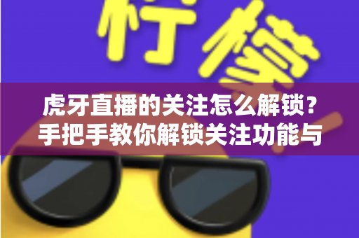 虎牙直播的关注怎么解锁？手把手教你解锁关注功能与实用技巧大全