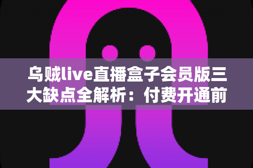 乌贼live直播盒子会员版三大缺点全解析：付费开通前你必须了解的真相与避坑指南