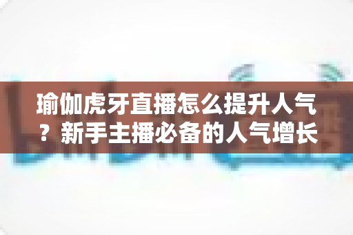 瑜伽虎牙直播怎么提升人气?新手主播必备的人气增长实战指南 瑜伽虎牙直播怎么提升人气?新手主播必备的人气增长实战指南