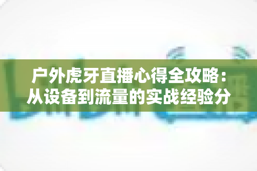 户外虎牙直播心得全攻略:从设备到流量的实战经验分享,助你快速成为人气户外主播 户外虎牙直播心得全攻略:从设备到流量的实战经验分享,助你快速成为人气户外主播