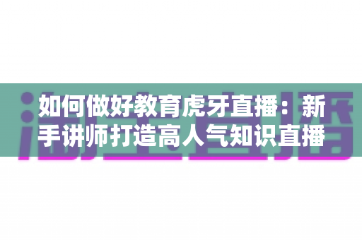 如何做好教育虎牙直播:新手讲师打造高人气知识直播间的完整实战指南 如何做好教育虎牙直播:新手讲师打造高人气知识直播间的完整实战指南