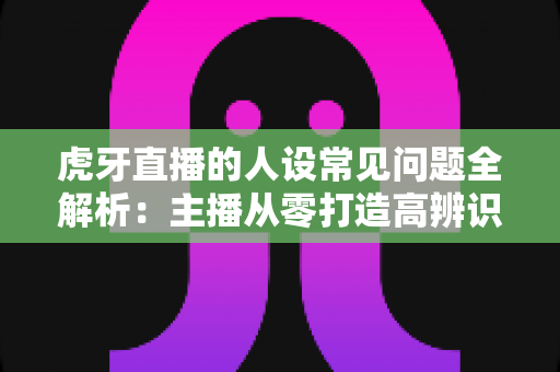 虎牙直播的人设常见问题全解析:主播从零打造高辨识度个人形象的实战指南 虎牙直播的人设常见问题全解析:主播从零打造高辨识度个人形象的实战指南