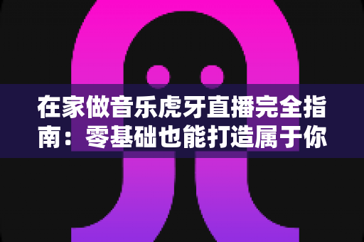 在家做音乐虎牙直播完全指南:零基础也能打造属于你的音乐舞台 在家做音乐虎牙直播完全指南:零基础也能打造属于你的音乐舞台