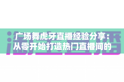 广场舞虎牙直播经验分享:从零开始打造热门直播间的实用指南 广场舞虎牙直播经验分享:从零开始打造热门直播间的实用指南