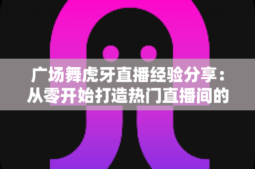 广场舞虎牙直播经验分享:从零开始打造热门直播间的实用指南 广场舞虎牙直播经验分享:从零开始打造热门直播间的实用指南