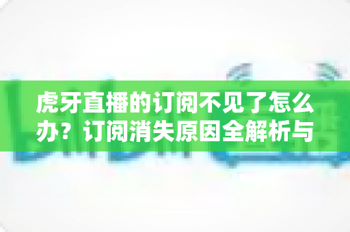 虎牙直播的订阅不见了怎么办？订阅消失原因全解析与快速找回完整指南