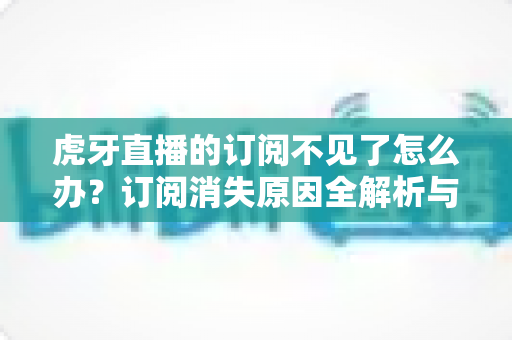 虎牙直播的订阅不见了怎么办？订阅消失原因全解析与快速找回完整指南