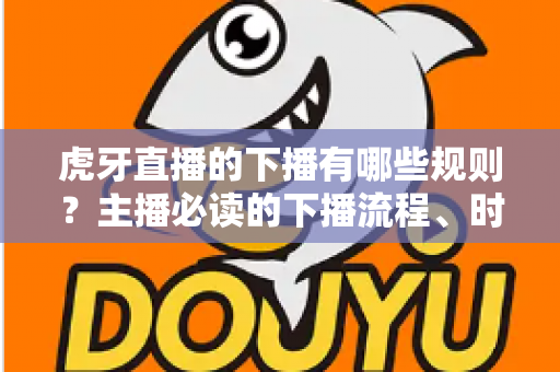 虎牙直播的下播有哪些规则？主播必读的下播流程、时长认定与注意事项全解析