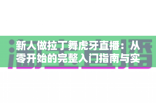 新人做拉丁舞虎牙直播:从零开始的完整入门指南与实战技巧 新人做拉丁舞虎牙直播:从零开始的完整入门指南与实战技巧