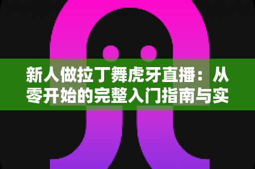 新人做拉丁舞虎牙直播:从零开始的完整入门指南与实战技巧 新人做拉丁舞虎牙直播:从零开始的完整入门指南与实战技巧