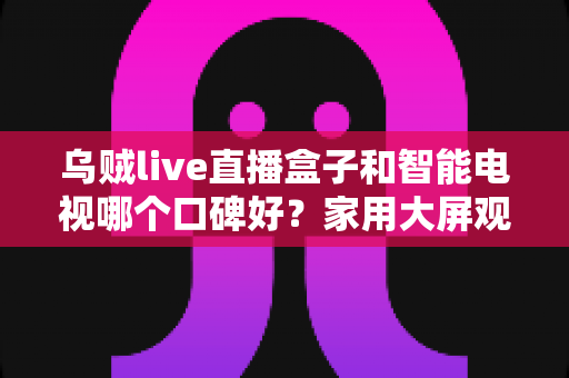 乌贼live直播盒子和智能电视哪个口碑好？家用大屏观影设备深度对比与避坑选购指南