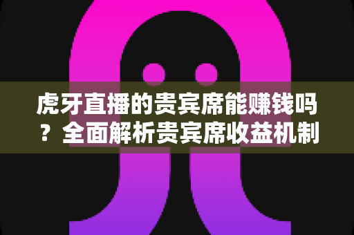 虎牙直播的贵宾席能赚钱吗？全面解析贵宾席收益机制与赚钱真相