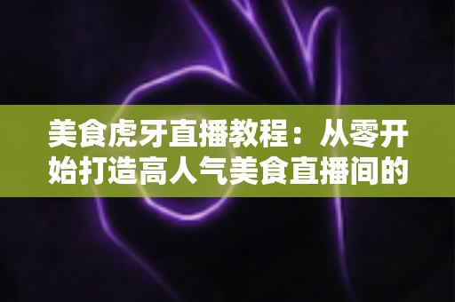 美食虎牙直播教程:从零开始打造高人气美食直播间的完整指南 美食虎牙直播教程:从零开始打造高人气美食直播间的完整指南