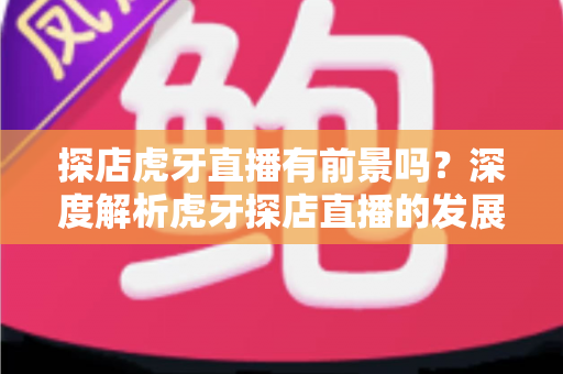 探店虎牙直播有前景吗？深度解析虎牙探店直播的发展潜力、机遇挑战与变现路径