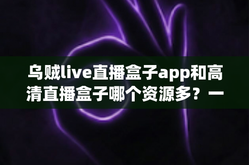乌贼live直播盒子app和高清直播盒子哪个资源多?一站式直播资源对比评测全解析 乌贼live直播盒子app和高清直播盒子哪个资源多?一站式直播资源对比评测全解析