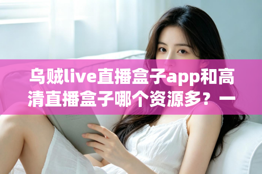 乌贼live直播盒子app和高清直播盒子哪个资源多？一站式直播资源对比评测全解析