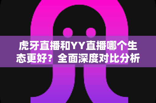 虎牙直播和YY直播哪个生态更好?全面深度对比分析与选择指南 虎牙直播和YY直播哪个生态更好?全面深度对比分析与选择指南