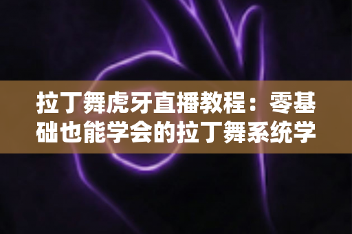 拉丁舞虎牙直播教程:零基础也能学会的拉丁舞系统学习指南 拉丁舞虎牙直播教程:零基础也能学会的拉丁舞系统学习指南