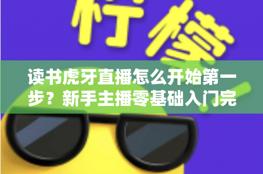 读书虎牙直播怎么开始第一步？新手主播零基础入门完整攻略