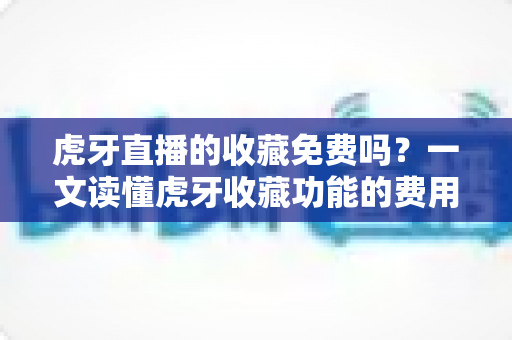 虎牙直播的收藏免费吗？一文读懂虎牙收藏功能的费用真相与实用技巧