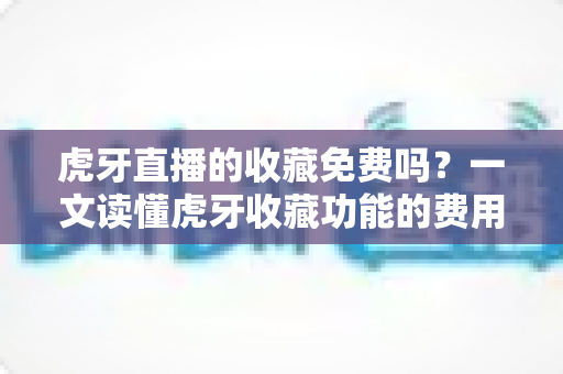 虎牙直播的收藏免费吗？一文读懂虎牙收藏功能的费用真相与实用技巧