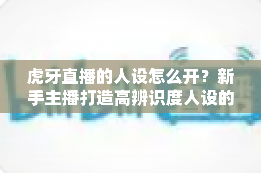 虎牙直播的人设怎么开?新手主播打造高辨识度人设的完整实战指南 虎牙直播的人设怎么开?新手主播打造高辨识度人设的完整实战指南