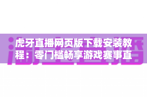 虎牙直播网页版下载安装教程:零门槛畅享游戏赛事直播的完整指南 虎牙直播网页版下载安装教程:零门槛畅享游戏赛事直播的完整指南
