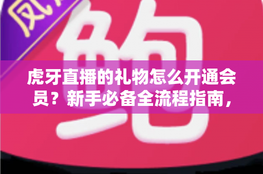 虎牙直播的礼物怎么开通会员？新手必备全流程指南，快速解锁送礼特权与专属福利