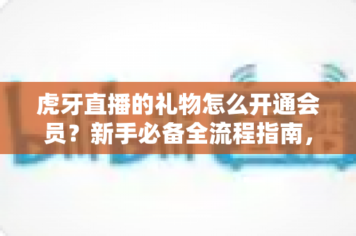 虎牙直播的礼物怎么开通会员？新手必备全流程指南，快速解锁送礼特权与专属福利