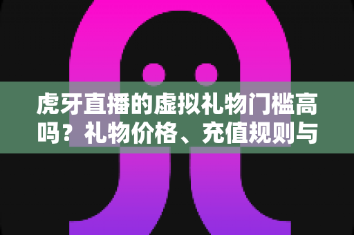虎牙直播的虚拟礼物门槛高吗?礼物价格、充值规则与理性消费全面解析 虎牙直播的虚拟礼物门槛高吗?礼物价格、充值规则与理性消费全面解析