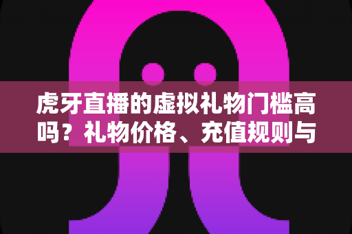 虎牙直播的虚拟礼物门槛高吗?礼物价格、充值规则与理性消费全面解析 虎牙直播的虚拟礼物门槛高吗?礼物价格、充值规则与理性消费全面解析