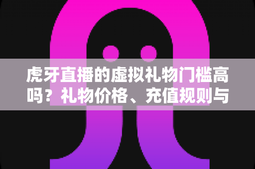 虎牙直播的虚拟礼物门槛高吗？礼物价格、充值规则与理性消费全面解析