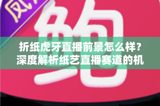 折纸虎牙直播前景怎么样?深度解析纸艺直播赛道的机遇、挑战与变现路径 折纸虎牙直播前景怎么样?深度解析纸艺直播赛道的机遇、挑战与变现路径