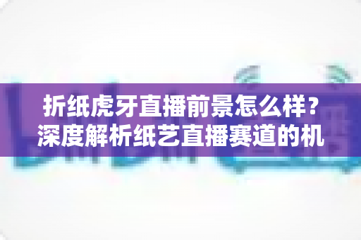 折纸虎牙直播前景怎么样?深度解析纸艺直播赛道的机遇、挑战与变现路径 折纸虎牙直播前景怎么样?深度解析纸艺直播赛道的机遇、挑战与变现路径
