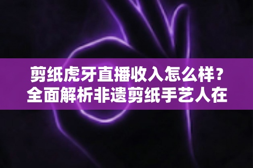 剪纸虎牙直播收入怎么样？全面解析非遗剪纸手艺人在虎牙直播的收益构成、收入水平与变现技巧