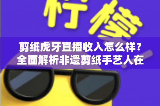 剪纸虎牙直播收入怎么样？全面解析非遗剪纸手艺人在虎牙直播的收益构成、收入水平与变现技巧