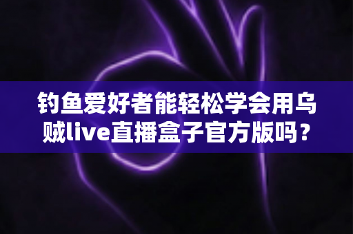 钓鱼爱好者能轻松学会用乌贼live直播盒子官方版吗?零基础也能上手的直播全攻略 钓鱼爱好者能轻松学会用乌贼live直播盒子官方版吗?零基础也能上手的直播全攻略