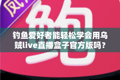 钓鱼爱好者能轻松学会用乌贼live直播盒子官方版吗?零基础也能上手的直播全攻略 钓鱼爱好者能轻松学会用乌贼live直播盒子官方版吗?零基础也能上手的直播全攻略