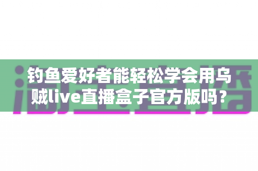 钓鱼爱好者能轻松学会用乌贼live直播盒子官方版吗？零基础也能上手的直播全攻略