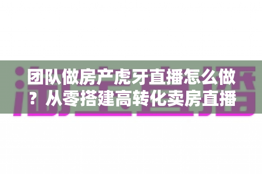 团队做房产虎牙直播怎么做?从零搭建高转化卖房直播团队的完整实战指南 团队做房产虎牙直播怎么做?从零搭建高转化卖房直播团队的完整实战指南