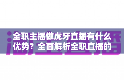 全职主播做虎牙直播有什么优势?全面解析全职直播的平台红利与职业前景 全职主播做虎牙直播有什么优势?全面解析全职直播的平台红利与职业前景