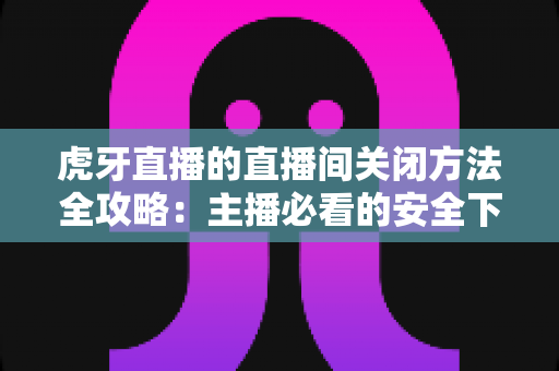 虎牙直播的直播间关闭方法全攻略:主播必看的安全下播与直播间管理实操指南 虎牙直播的直播间关闭方法全攻略:主播必看的安全下播与直播间管理实操指南