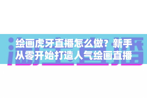 绘画虎牙直播怎么做?新手从零开始打造人气绘画直播间的完整攻略 绘画虎牙直播怎么做?新手从零开始打造人气绘画直播间的完整攻略