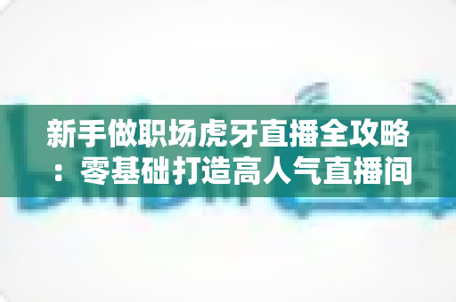 新手做职场虎牙直播全攻略:零基础打造高人气直播间的实战指南 新手做职场虎牙直播全攻略:零基础打造高人气直播间的实战指南
