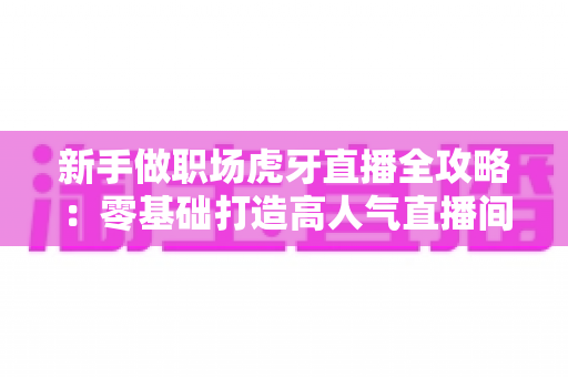 新手做职场虎牙直播全攻略:零基础打造高人气直播间的实战指南 新手做职场虎牙直播全攻略:零基础打造高人气直播间的实战指南