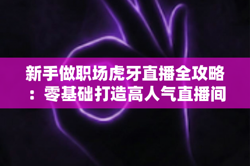 新手做职场虎牙直播全攻略:零基础打造高人气直播间的实战指南 新手做职场虎牙直播全攻略:零基础打造高人气直播间的实战指南